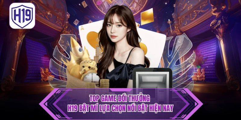 Top Game Đổi Thưởng - H19 Bật Mí Lựa Chọn Nổi Bật Hiện Nay